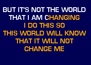BUT ITS NOT THE WORLD
THAT I AM CHANGING
I DO THIS 80
THIS WORLD WILL KNOW
THAT IT WILL NOT
CHANGE ME