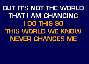 BUT ITS NOT THE WORLD
THAT I AM CHANGING
I DO THIS 80
THIS WORLD WE KNOW
NEVER CHANGES ME