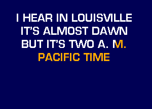 I HEAR IN LOUISVILLE
ITS ALMOST DAWN
BUT ITS TWO A. M.

PACIFIC TIME