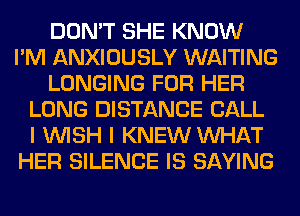 DON'T SHE KNOW
I'M ANXIOUSLY WAITING
LONGING FOR HER
LONG DISTANCE CALL
I WISH I KNEW WHAT
HER SILENCE IS SAYING