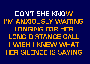 DON'T SHE KNOW
I'M ANXIOUSLY WAITING
LONGING FOR HER
LONG DISTANCE CALL
I WISH I KNEW WHAT
HER SILENCE IS SAYING