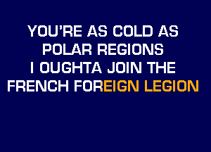 YOU'RE AS COLD AS
POLAR REGIONS
I OUGHTA JOIN THE
FRENCH FOREIGN LEGION
