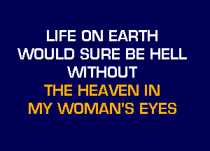 LIFE ON EARTH
WOULD SURE BE HELL
WITHOUT
THE HEAVEN IN
MY WOMAN'S EYES