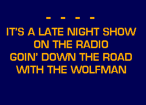 ITS A LATE NIGHT SHOW
ON THE RADIO
GOIN' DOWN THE ROAD
WITH THE WOLFMAN