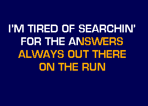 I'M TIRED OF SEARCHIN'
FOR THE ANSWERS
ALWAYS OUT THERE

ON THE RUN