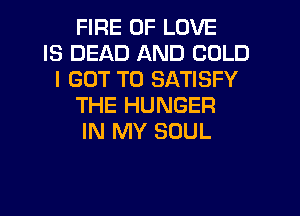 FIRE OF LOVE
IS DEAD AND COLD
I GOT TO SATISFY
THE HUNGER
IN MY SOUL