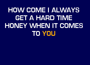 HOW COME I ALWAYS
GET A HARD TIME
HONEY WHEN IT COMES
TO YOU