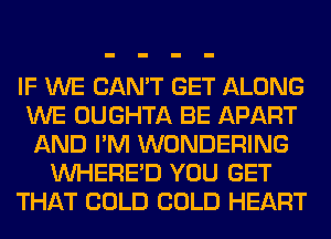 IF WE CAN'T GET ALONG
WE OUGHTA BE APART
AND I'M WONDERING
VVHERE'D YOU GET
THAT COLD COLD HEART