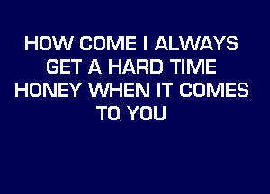 HOW COME I ALWAYS
GET A HARD TIME
HONEY WHEN IT COMES
TO YOU