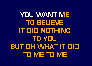 YOU WANT ME
TO BELIEVE
IT DID NOTHING
TO YOU
BUT 0H WHAT IT DID
TO ME TO ME