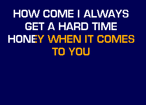 HOW COME I ALWAYS
GET A HARD TIME
HONEY WHEN IT COMES
TO YOU