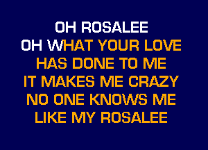 0H ROSALEE
0H WHAT YOUR LOVE
HAS DONE TO ME
IT MAKES ME CRAZY
NO ONE KNOWS ME
LIKE MY ROSALEE