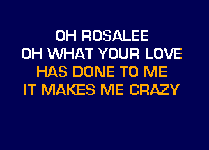 0H ROSALEE
0H WHAT YOUR LOVE
HAS DONE TO ME
IT MAKES ME CRAZY