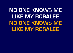 NO ONE KNOWS ME
LIKE MY ROSALEE
NO ONE KNOWS ME
LIKE MY ROSALEE