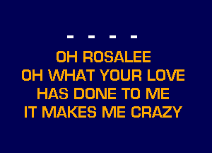 0H ROSALEE
0H WHAT YOUR LOVE
HAS DONE TO ME
IT MAKES ME CRAZY