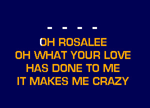 0H ROSALEE
0H WHAT YOUR LOVE
HAS DONE TO ME
IT MAKES ME CRAZY