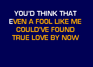 YOU'D THINK THAT
EVEN A FOOL LIKE ME
COULD'VE FOUND
TRUE LOVE BY NOW