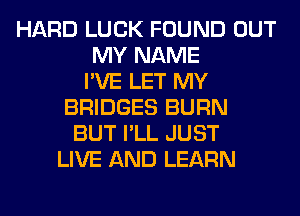 HARD LUCK FOUND OUT
MY NAME
I'VE LET MY
BRIDGES BURN
BUT I'LL JUST
LIVE AND LEARN