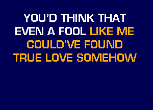 YOU'D THINK THAT
EVEN A FOOL LIKE ME
COULD'VE FOUND
TRUE LOVE SOMEHOW