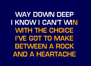 WAY DOWN DEEP
I KNOWI CAN'T WIN
WTH THE CHOICE
I'VE GOT TO MAKE
BETWEEN A ROCK
AND A HEARTACHE