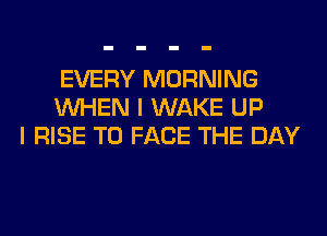EVERY MORNING
WHEN I WAKE UP
I RISE TO FACE THE DAY