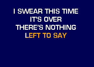 I SWEAR THIS TIME
IT'S OVER
THERE'S NOTHING

LEFT TO SAY