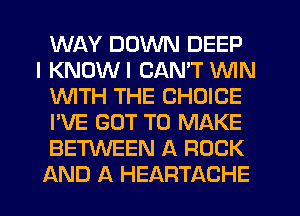 WAY DOWN DEEP
I KNDWI CAN'T WIN
WTH THE CHOICE
I'VE GOT TO MAKE
BETWEEN A ROCK
AND A HEARTACHE