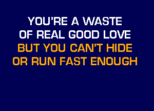 YOU'RE A WASTE
OF REAL GOOD LOVE
BUT YOU CAN'T HIDE

0R RUN FAST ENOUGH