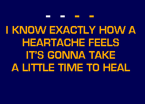 I KNOW EXACTLY HOW A
HEARTACHE FEELS
ITS GONNA TAKE
A LITTLE TIME TO HEAL