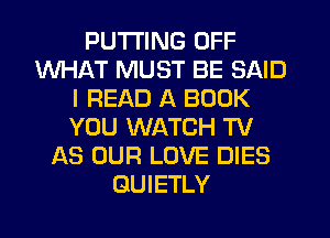 PUTTING OFF
WHAT MUST BE SAID
I READ A BOOK
YOU WATCH TV
AS OUR LOVE DIES
GUIETLY
