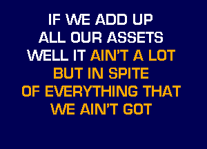 IF WE ADD UP
ALL OUR ASSETS
WELL IT AIN'T A LOT
BUT IN SPITE
0F EVERYTHING THAT
WE AIN'T GOT