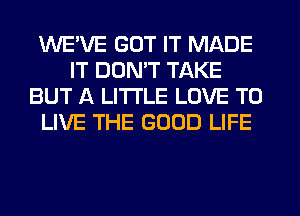 WE'VE GOT IT MADE
IT DON'T TAKE
BUT A LITTLE LOVE TO
LIVE THE GOOD LIFE