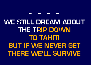 WE STILL DREAM ABOUT
THE TRIP DOWN
TO TAHITI
BUT IF WE NEVER GET
THERE WE'LL SURVIVE