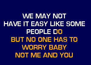 WE MAY NOT
HAVE IT EASY LIKE SOME
PEOPLE DO
BUT NO ONE HAS TO
WORRY BABY
NOT ME AND YOU