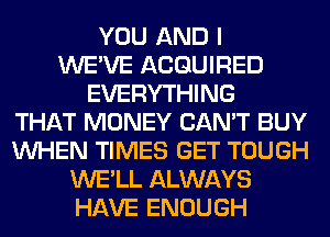 YOU AND I
WE'VE ACQUIRED
EVERYTHING
THAT MONEY CAN'T BUY
WHEN TIMES GET TOUGH
WE'LL ALWAYS
HAVE ENOUGH