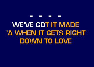 WE'VE GOT IT MADE
'A WHEN IT GETS RIGHT
DOWN TO LOVE