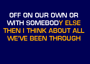 OFF ON OUR OWN OR
WITH SOMEBODY ELSE
THEN I THINK ABOUT ALL
WE'VE BEEN THROUGH