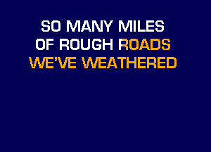 SO MANY MILES
0F ROUGH ROADS
WE'VE WEATHERED