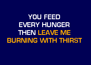 YOU FEED
EVERY HUNGER
THEN LEAVE ME

BURNING WITH THIRST