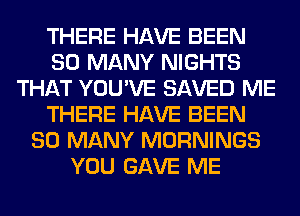 THERE HAVE BEEN
SO MANY NIGHTS
THAT YOU'VE SAVED ME
THERE HAVE BEEN
SO MANY MORNINGS
YOU GAVE ME