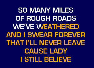 SO MANY MILES
0F ROUGH ROADS
WE'VE WEATHERED
AND I SWEAR FOREVER
THAT I'LL NEVER LEAVE
CAUSE LADY
I STILL BELIEVE
