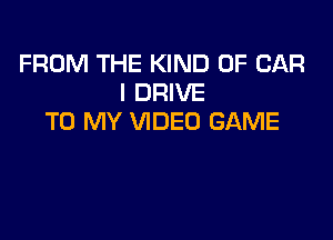 FROM THE KIND OF CAR
l DRIVE

TO MY VIDEO GAME