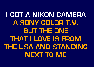 I GOT A NIKON CAMERA
A SONY COLOR T.V.
BUT THE ONE
THAT I LOVE IS FROM
THE USA AND STANDING
NEXT TO ME