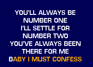 YOU'LL ALWAYS BE
NUMBER ONE
I'LL SETTLE FOR
NUMBER TWO
YOU'VE ALWAYS BEEN
THERE FOR ME
BABY I MUST CONFESS