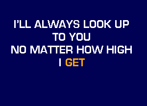 I'LL ALWAYS LOOK UP
TO YOU
NO MATTER HOW HIGH

I GET