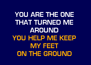 YOU ARE THE ONE
THAT TURNED ME
AROUND
YOU HELP ME KEEP
MY FEET
ON THE GROUND