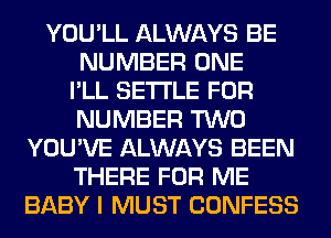 YOU'LL ALWAYS BE
NUMBER ONE
I'LL SETTLE FOR
NUMBER TWO
YOU'VE ALWAYS BEEN
THERE FOR ME
BABY I MUST CONFESS