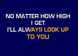 NO MATTER HOW HIGH
I GET

I'LL ALWAYS LOOK UP
TO YOU