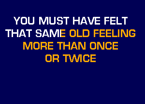 YOU MUST HAVE FELT
THAT SAME OLD FEELING
MORE THAN ONCE
0R TWICE