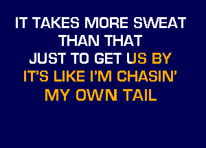 IT TAKES MORE SWEAT
THAN THAT
JUST TO GET US BY
ITS LIKE I'M CHASIN'

MY OWN TAIL